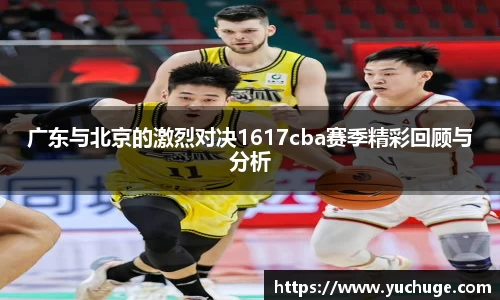 广东与北京的激烈对决1617cba赛季精彩回顾与分析